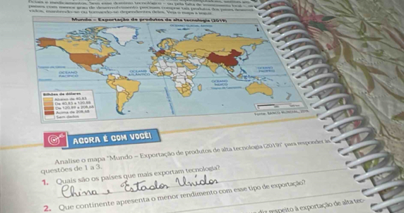 Octans e meda amentos. See esne domo tecnolóstoo - ou pela falta de imaeo local a 
paísos com menor goau de deserrvolvimento precnam comprs tas pr 
AGORA É COM VOCÊ! 
Analise o mapa "Mundo = Exportação de produtos de alta tecnologia (2019)" para responder le 
questões de 1 a 3. 
1. Quais são os países que mais exportam tecnologia? 
2. Que continente apresenta o menor rendimento com esse tipo de exportação? 
ir respeito à exportação de alta tc