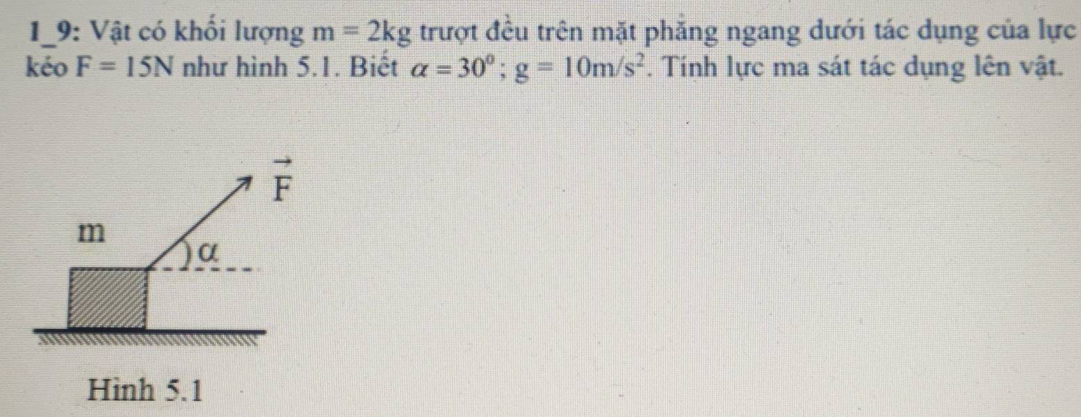 19: Vật có khổi lượng m=2kg trượt đều trên mặt phăng ngang dưới tác dụng của lực 
kéo F=15N như hình 5.1. Biết alpha =30°; g=10m/s^2. Tính lực ma sát tác dụng lên vật.
vector F
m
) a
Hình 5.1