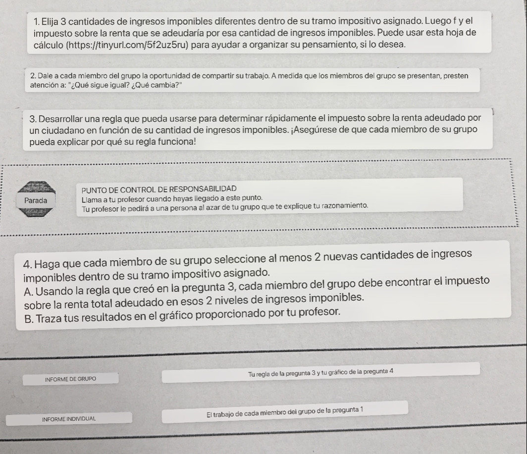 Elija 3 cantidades de ingresos imponibles diferentes dentro de su tramo impositivo asignado. Luego f y el
impuesto sobre la renta que se adeudaría por esa cantidad de ingresos imponibles. Puede usar esta hoja de
cálculo (https://tinyurl.com/5f2uz5ru) para ayudar a organizar su pensamiento, si lo desea.
2. Dale a cada miembro del grupo la oportunidad de compartir su trabajo. A medida que los miembros del grupo se presentan, presten
atención a: "¿Qué sigue igual? ¿Qué cambia?"
3. Desarrollar una regla que pueda usarse para determinar rápidamente el impuesto sobre la renta adeudado por
un ciudadano en función de su cantidad de ingresos imponibles. ¡Asegúrese de que cada miembro de su grupo
pueda explicar por qué su regla funciona!
Jafo PUNTO DE CONTROL DE RESPONSABILIDAD
Parada Llama a tu profesor cuando hayas llegado a este punto.
Tu profesor le pedirá a una persona al azar de tu grupo que te explique tu razonamiento.
4. Haga que cada miembro de su grupo seleccione al menos 2 nuevas cantidades de ingresos
imponibles dentro de su tramo impositivo asignado.
A. Usando la regla que creó en la pregunta 3, cada miembro del grupo debe encontrar el impuesto
sobre la renta total adeudado en esos 2 niveles de ingresos imponibles.
B. Traza tus resultados en el gráfico proporcionado por tu profesor.
INFORME DE GRUPO Tu regla de la pregunta 3 y tu gráfico de la pregunta 4
INFORME INDIVIDUAL El trabajo de cada miembro del grupo de la pregunta 1