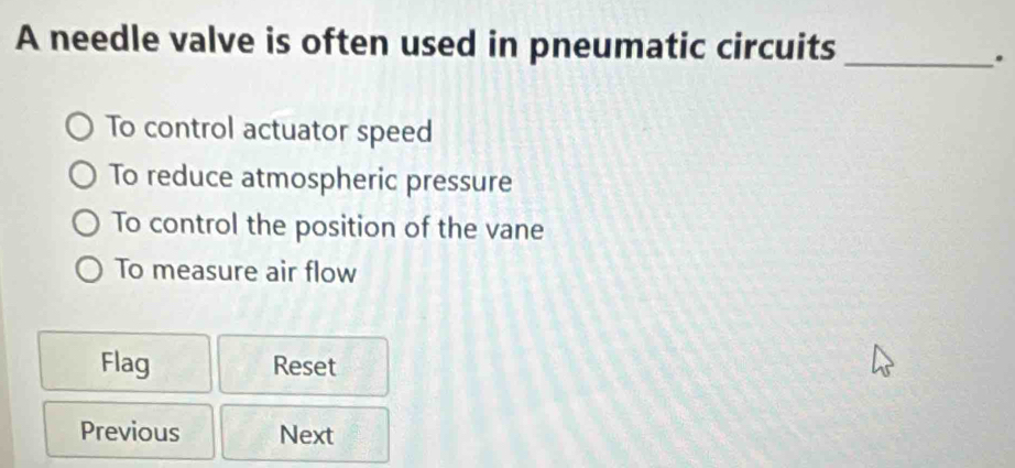 A needle valve is often used in pneumatic circuits_
.
To control actuator speed
To reduce atmospheric pressure
To control the position of the vane
To measure air flow
Flag Reset
Previous Next