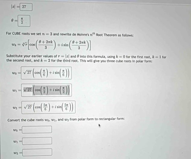 |z|=27
θ = π /2 
For CUBE roots we set n=3 and rewrite de Moivre's n^(th) Root Theorem as follows:
w_k=sqrt[3](r)[cos ( (θ +2π k)/3 )+isin ( (θ +2π k)/3 )]
Substitute your earlier values of r=|z| and θ into this formula, using k=0 for the first root, k=1 for 
the second root, and k=2 for the third root. This will give you three cube roots in polar form:
w_0=sqrt(27)(cos ( π /6 )+isin ( π /6 ))
w_1=sqrt(27)(cos ( π /2 )+isin ( π /2 ))
w_2=sqrt(27)(cos ( 5π /6 )+isin ( 5π /6 ))
Convert the cube roots w_0, w_1 , and w_2 from polar form to rectangular form:
w_0=□
w_1=□
w_2=□