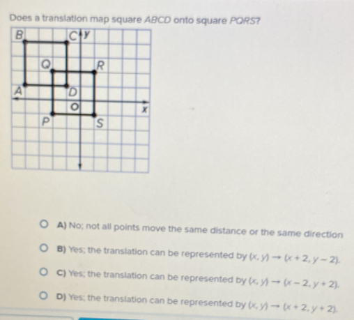 Does a translation map square ABCD onto square PORS?
A) No; not all points move the same distance or the same direction
B) Yes; the translation can be represented by (x,y)to (x+2,y-2).
C) Yes; the translation can be represented by (x,y)to (x-2,y+2).
D) Yes; the translation can be represented by (x,y)to (x+2,y+2).