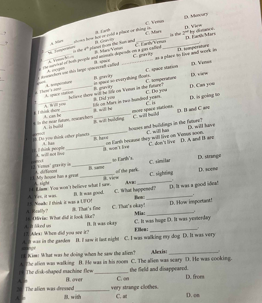 C. Venus D. Mercury
_.?
B. Earth
_?
B. Gravity C. Mars 2^(nd) D. View
is the
A. Mars shows how hot or cold a place or thing is.
2._ A. Temperature 4^(th) planet from the Sun and_
C. Earth/Venus D. Earth/Mars by distance.
.
is the
as a place to live and work in
3. A. Venus/Märs B. Mars/Venus
C. gravity
. The survival of both people and animals depends on a gas called D. temperature
5. Researchers use this large spacecraft called B. space_
D. Venus
_
A. oxygen
D. view
_
A. temperature B. gravity C. space station
space.
6. There’s zero in space so everything floats.
7._ _believe there will be life on Venus in the future?
D. Can you
A. space station B. gravity C. temperature
A. Will you B. Did you C. Do you
C. is
8. I think there _life on Mars in two hundred years. D. is going to
A. can be B. will be
D. B and C are
more space stations.
9. In the near future, researchers
A. is build B. will building C. will build
houses and buildings in the future?
D. will have
correct
A. has _B. have C. will has
10. Do you think other planets
on Earth because they will live on Venus soon.
A. will not live _B. won’t live C. don’t live D. A and B are
11. I think people
D. strange
correct
12. Venus’ gravity is _to Earth's.
_
A. different B. same C. similar
of the park. D. scene
13. My house has a great B. view
C. sighting
A. sight
14. Liam: You won’t believe what I saw. Ava: _.
A. Yes, it was. B. It was good. C. What happened? D. It was a good idea!
15. Noah: I think it was a UFO! Ben:
.
A. Really? B. That’s fine C. That’s okay! D. How important!
16. Olivia: What did it look like? Mia:_ .
A. It liked us B. It was okay C. It was huge D. It was yesterday
17. Alex: When did you see it? Ellen: _.
A. It was in the garden B. I saw it last night C. I was walking my dog D. It was very
strange
18. Kim: What was he doing when he saw the alien? Alexis: _.
A. The alien was walking B. He was in his room C. The alien was scary D. He was cooking.
19. The disk-shaped machine flew_ the field and disappeared.
Ar in B. over C. on D. from
20. The alien was dressed _very strange clothes.
Arin B. with C. at D. on