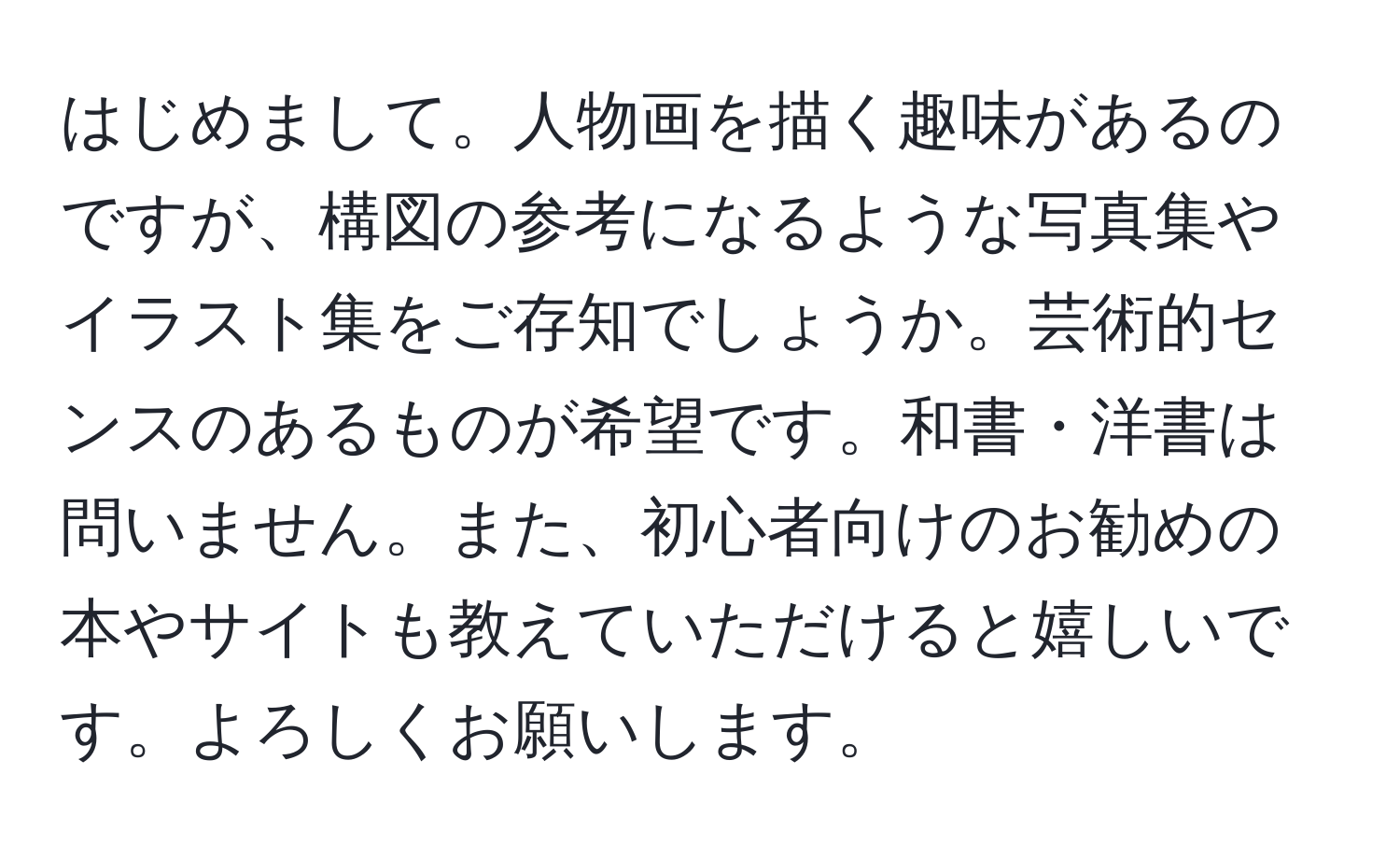 はじめまして。人物画を描く趣味があるのですが、構図の参考になるような写真集やイラスト集をご存知でしょうか。芸術的センスのあるものが希望です。和書・洋書は問いません。また、初心者向けのお勧めの本やサイトも教えていただけると嬉しいです。よろしくお願いします。