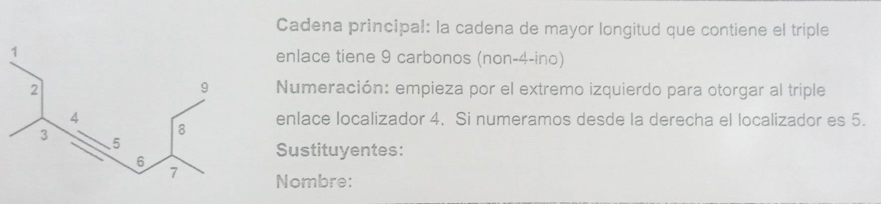 Cadena principal: la cadena de mayor longitud que contiene el triple 
enlace tiene 9 carbonos (non-4-ino) 
Numeración: empieza por el extremo izquierdo para otorgar al triple 
enlace localizador 4. Si numeramos desde la derecha el localizador es 5. 
Sustituyentes: 
Nombre: