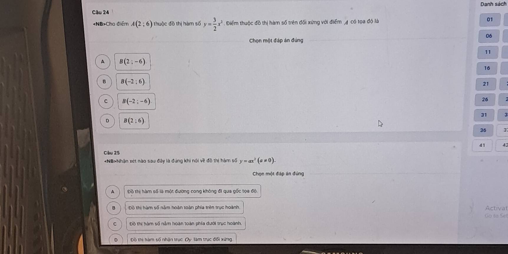 Danh sách
Câu 24
Cho điểm A(2;6) thuộc đồ thị hàm số y= 3/2 x^2 Điểm thuộc đồ thị hàm số trên đối xứng với điểm có tọa độ là
01
06
Chọn một đáp ản đúng
11
A B(2;-6)
16
B B(-2;6).
21
C B(-2;-6)
26
31 3
D B(2;6).
36 3
41 42
Câu 25
Nhận xét nào sau đây là đúng khi nói về đồ thị hàm số y=ax^2(a!= 0). 
Chọn một đáp án đúng
A Đồ thị hàm số là một đường cong không đi qua gốc tọa đội
B Dô thị hàm số năm hoàn toàn phía trên trục hoành Activat
Go to Se
C Đồ thị hàm số nằm hoàn toàn phía dưới trục hoành.
D Đồ thị hàm số nhận trục Oy làm trục đối xứng.