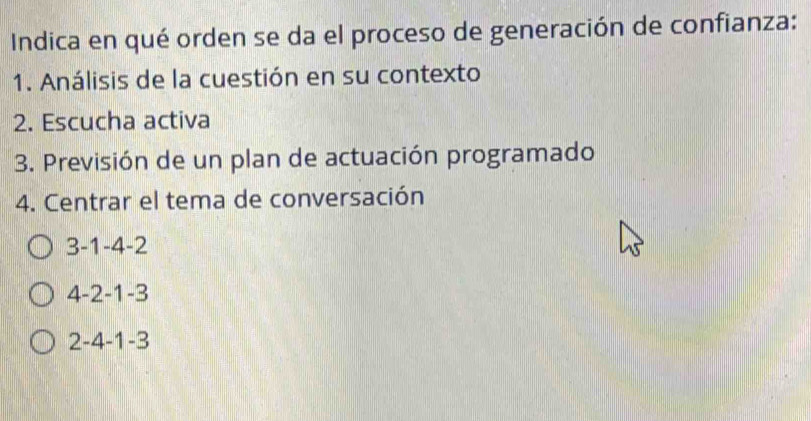 Indica en qué orden se da el proceso de generación de confianza:
1. Análisis de la cuestión en su contexto
2. Escucha activa
3. Previsión de un plan de actuación programado
4. Centrar el tema de conversación
3-1-4-2
4-2-1-3
2-4-1-3