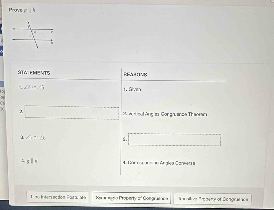 Prove gparallel h
STATEMENTS REASONS
1. ∠ 4≌ ∠ 5 1. Given
To
Re
Ge
20 2. □ 
∴ △ ADC=9 (□)° 2. Vertical Angles Congruence Theorem
3. ∠ 1≌ ∠ 5 3. _  _ 
4. gparallel h 4. Corresponding Angles Converse
Line Intersection Postulate Symmetric Property of Congruence Transitive Property of Congruence