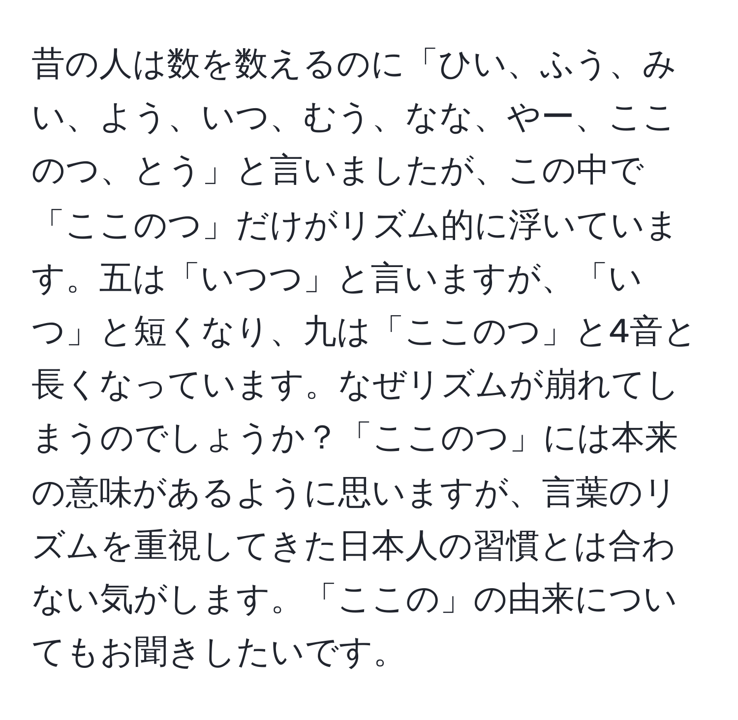 昔の人は数を数えるのに「ひい、ふう、みい、よう、いつ、むう、なな、やー、ここのつ、とう」と言いましたが、この中で「ここのつ」だけがリズム的に浮いています。五は「いつつ」と言いますが、「いつ」と短くなり、九は「ここのつ」と4音と長くなっています。なぜリズムが崩れてしまうのでしょうか？「ここのつ」には本来の意味があるように思いますが、言葉のリズムを重視してきた日本人の習慣とは合わない気がします。「ここの」の由来についてもお聞きしたいです。