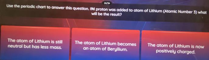 24/34
Use the periodic chart to answer this question. If proton was added to atom of Lithium (Atomic Number 3) what
will be the result?
The atom of Lithium is still The atom of Lithium becomes The atom of Lithium is now
neutral but has less mass. an atom of Beryllium. positively charged.