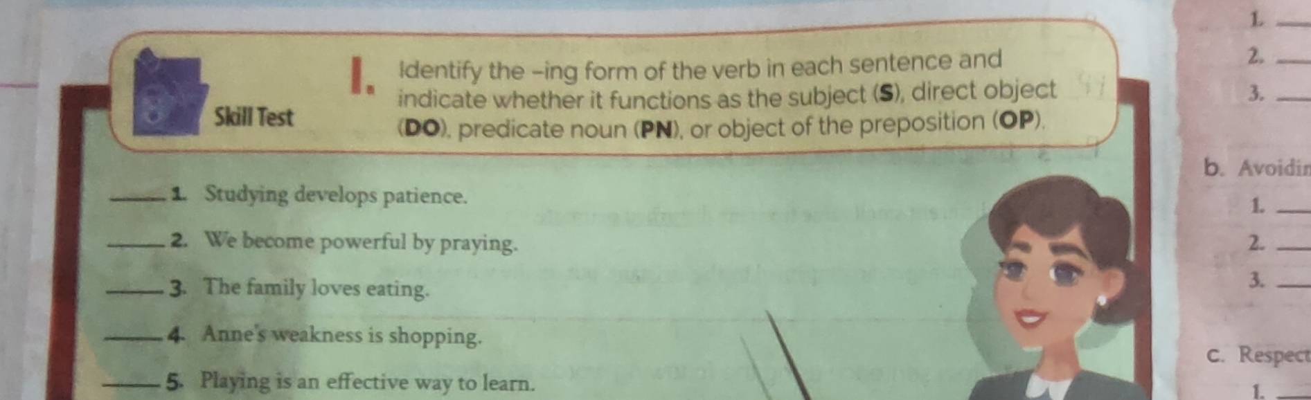 Identify the -ing form of the verb in each sentence and 2._ 
indicate whether it functions as the subject (S), direct object 3._ 
Skill Test 
(DO), predicate noun (PN), or object of the preposition (OP). 
b. Avoidir 
_1. Studying develops patience. 
1._ 
_2. We become powerful by praying. 2._ 
_3. The family loves eating. 
3._ 
_4. Anne's weakness is shopping. 
c. Respect 
_5. Playing is an effective way to learn. 
1._