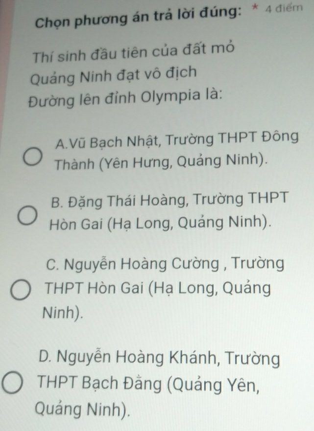 Chọn phương án trả lời đúng: * 4 điểm
Thí sinh đầu tiên của đất mỏ
Quảng Ninh đạt vô địch
Đường lên đỉnh Olympia là:
A.Vũ Bạch Nhật, Trường THPT Đông
Thành (Yên Hưng, Quảng Ninh).
B. Đặng Thái Hoàng, Trường THPT
Hòn Gai (Hạ Long, Quảng Ninh).
C. Nguyễn Hoàng Cường , Trường
THPT Hòn Gai (Hạ Long, Quảng
Ninh).
D. Nguyễn Hoàng Khánh, Trường
THPT Bạch Đằng (Quảng Yên,
Quảng Ninh).