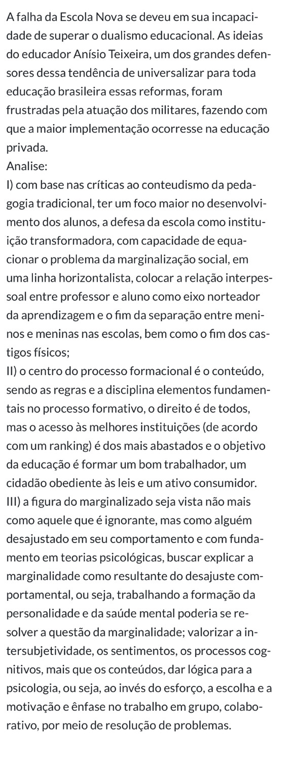 A falha da Escola Nova se deveu em sua incapaci-
dade de superar o dualismo educacional. As ideias
do educador Anísio Teixeira, um dos grandes defen-
sores dessa tendência de universalizar para toda
educação brasileira essas reformas, foram
frustradas pela atuação dos militares, fazendo com
que a maior implementação ocorresse na educação
privada.
Analise:
I) com base nas críticas ao conteudismo da peda-
gogia tradicional, ter um foco maior no desenvolvi-
mento dos alunos, a defesa da escola como institu-
tição transformadora, com capacidade de equa-
cionar o problema da marginalização social, em
uma linha horizontalista, colocar a relação interpes-
soal entre professor e aluno como eixo norteador
da aprendizagem e o fim da separação entre meni-
nos e meninas nas escolas, bem como o fīm dos cas-
tigos físicos;
II) o centro do processo formacional é o conteúdo,
sendo as regras e a disciplina elementos fundamen-
tais no processo formativo, o direito é de todos,
mas o acesso às melhores instituições (de acordo
com um ranking) é dos mais abastados e o objetivo
da educação é formar um bom trabalhador, um
cidadão obediente às leis e um ativo consumidor.
III) a figura do marginalizado seja vista não mais
como aquele que é ignorante, mas como alguém
desajustado em seu comportamento e com funda-
mento em teorias psicológicas, buscar explicar a
marginalidade como resultante do desajuste com-
portamental, ou seja, trabalhando a formação da
personalidade e da saúde mental poderia se re-
solver a questão da marginalidade; valorizar a in-
tersubjetividade, os sentimentos, os processos cog-
nitivos, mais que os conteúdos, dar lógica para a
psicologia, ou seja, ao invés do esforço, a escolha e a
motivação e ênfase no trabalho em grupo, colabo-
rativo, por meio de resolução de problemas.