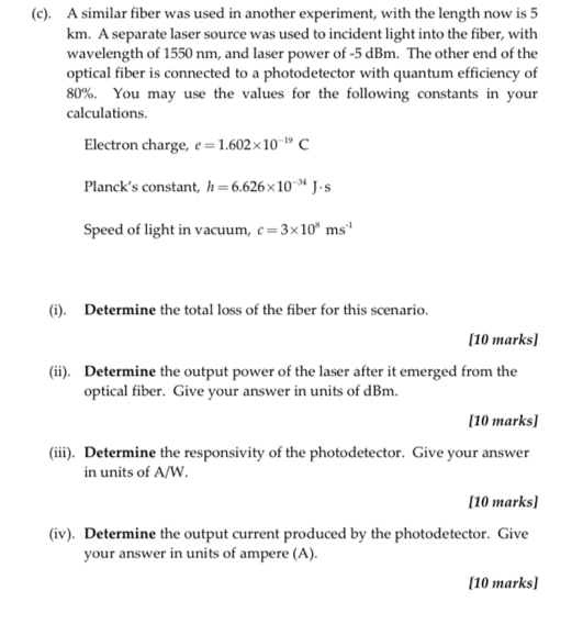 A similar fiber was used in another experiment, with the length now is 5
km. A separate laser source was used to incident light into the fiber, with 
wavelength of 1550 nm, and laser power of -5 dBm. The other end of the 
optical fiber is connected to a photodetector with quantum efficiency of
80%. You may use the values for the following constants in your 
calculations. 
Electron charge, e=1.602* 10^(-19)C
Planck's constant, h=6.626* 10^(-34)J· s
Speed of light in vacuum, c=3* 10^8ms^(-1)
(i). Determine the total loss of the fiber for this scenario. 
[10 marks] 
(ii). Determine the output power of the laser after it emerged from the 
optical fiber. Give your answer in units of dBm. 
[10 marks] 
(iii). Determine the responsivity of the photodetector. Give your answer 
in units of A/W. 
[10 marks] 
(iv). Determine the output current produced by the photodetector. Give 
your answer in units of ampere (A). 
[10 marks]