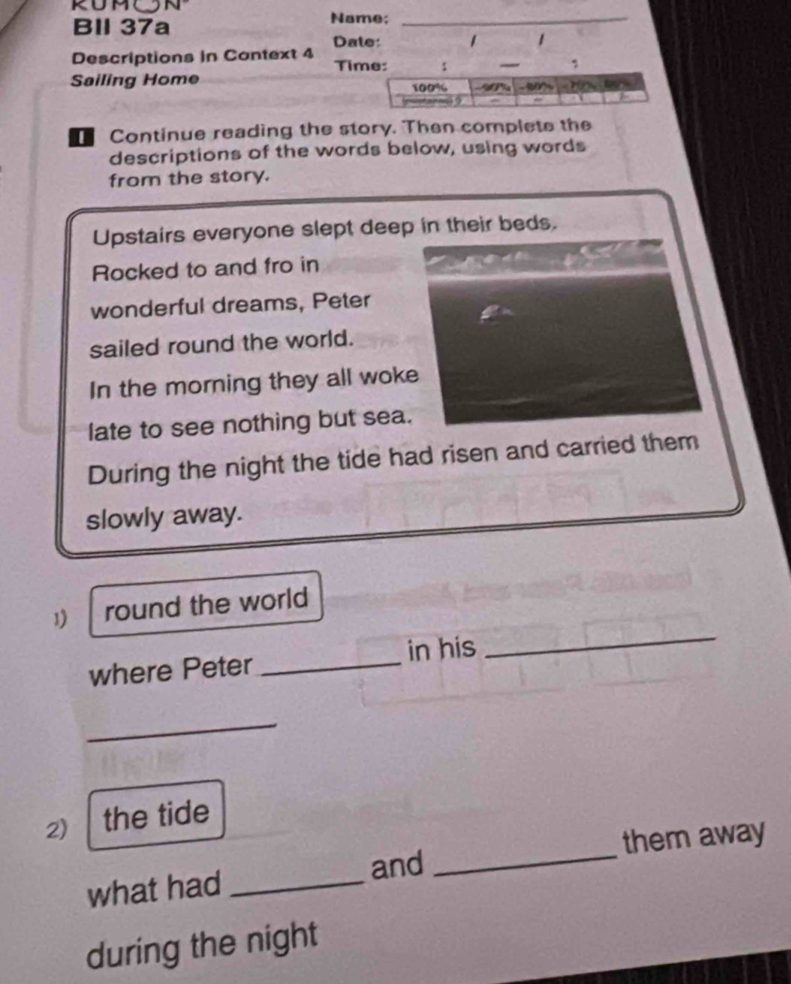 KUM 
Bl 37a 
Name;_ 
Date: 1 1 
Descriptions in Context 4 
Ti 
Sailing Home 
Continue reading the story. Then complete the 
descriptions of the words below, using words 
from the story. 
Upstairs everyone slept deep in their beds. 
Rocked to and fro in 
wonderful dreams, Peter 
sailed round the world. 
In the morning they all woke 
late to see nothing but sea. 
During the night the tide had risen and carried them 
slowly away. 
1 round the world 
where Peter _in his 
_ 
_ 
2) the tide 
and _them away 
what had_ 
during the night