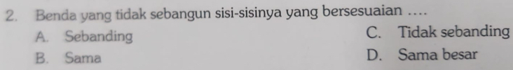 Benda yang tidak sebangun sisi-sisinya yang bersesuaian …
A. Sebanding C. Tidak sebanding
B. Sama D. Sama besar