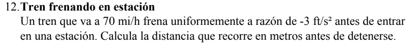 Tren frenando en estación 
Un tren que va a 70 mi/h frena uniformemente a razón de -3ft/s^2 antes de entrar 
en una estación. Calcula la distancia que recorre en metros antes de detenerse.