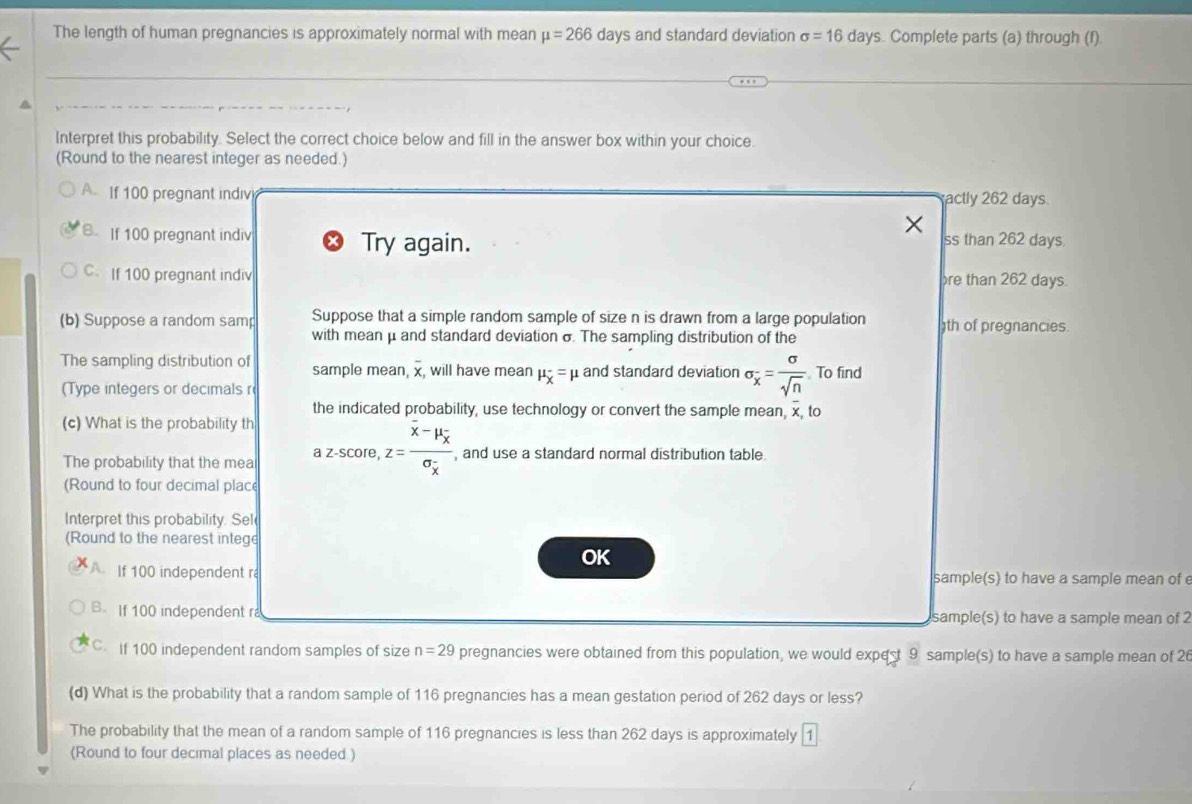 The length of human pregnancies is approximately normal with mean mu =266day s and standard deviation sigma =16day s. Complete parts (a) through (f)
Interpret this probability. Select the correct choice below and fill in the answer box within your choice.
(Round to the nearest integer as needed.)
A If 100 pregnant indiv actly 262 days
B. If 100 pregnant indiv Try again. ss than 262 days.
C.If 100 pregnant indiv re than 262 days.
(b) Suppose a random samp Suppose that a simple random sample of size n is drawn from a large population th of pregnancies.
with mean μ and standard deviation σ. The sampling distribution of the
The sampling distribution of sample mean overline x , will have mean mu _X=mu and standard deviation sigma _x= sigma /sqrt(n)  To find
(Type integers or decimals r
the indicated probability, use technology or convert the sample mean, x, to
(c) What is the probability th
The probability that the mea azscore, z=frac overline x-mu _overline xsigma _x , and use a standard normal distribution table
(Round to four decimal place
Interpret this probability. Sel
(Round to the nearest intege
OK
A. If 100 independent r sample(s) to have a sample mean of 
B. If 100 independent r sample(s) to have a sample mean of 2
C. If 100 independent random samples of size n=29 pregnancies were obtained from this population, we would expest 9 sample(s) to have a sample mean of 26
(d) What is the probability that a random sample of 116 pregnancies has a mean gestation period of 262 days or less?
The probability that the mean of a random sample of 116 pregnancies is less than 262 days is approximately
(Round to four decimal places as needed )