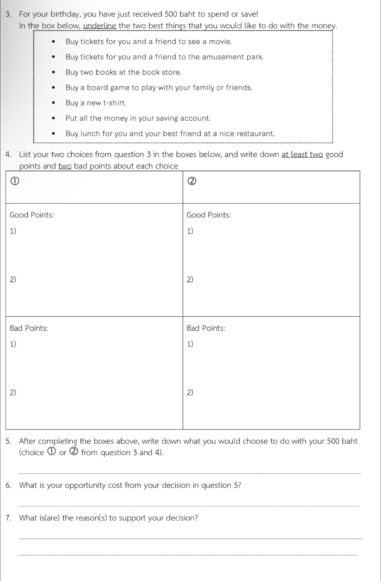 For your birthday, you have just received 500 baht to spend or save!
In the box below, underline the two best things that you would like to do with the money.
Buy tickets for you and a friend to see a movie.
Buy tickets for you and a friend to the amusement park.
Buy two books at the book store.
Buy a board game to play with your family or friends.
Buy a new t-shirt.
Put all the money in your saving account.
Buy lunch for you and your best friend at a nice restaurant.
4. List your two choices from question 3 in the boxes below, and write down at least two good
G
1
2
Ba
1
2
5. After completing the boxes above, write down what you would choose to do with your 500 baht
(choice ① or ② from question 3 and 4).
_
6. What is your opportunity cost from your decision in question 5?
_
7. What is(are) the reason(s) to support your decision?
_
_