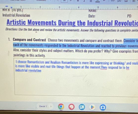 2 3 4 5 b 
WH B (1U pts ) NAmé: 
Industrial Revolution Date: PD: 
Artistic Movements During the Industrial Revolutic 
Directions: Use the link above and review the artistic movements. Answer the following questions in complete sente 
1. Compare and Contrast Choose two movements and compare and contrast them. Consider h 
each of the movements responded to the Industrial Revolution and reacted to previous mover 
Also, consider their styles and subject matters. Which do you prefer? Why? Give examples from 
paintings in this activity. 
l choose Romanticism and Realism Romanticism is more like expressing ur thinking/ and reali 
is more like visible and real-life things that happen at the moment.They respond to to he 
industrial revolution 
Desk 1