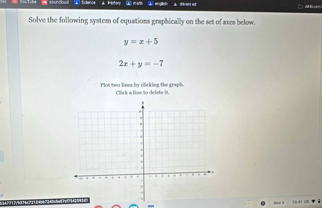 des YouTube souncloud Science History math english drivers ed
All Bookm
Solve the following system of equations graphically on the set of axes below.
y=x+5
2x+y=-7
Plot two lines by clicking the graph.
Click a line to delete it.
5347717/9376c72124bb7240c6e57
Nov 5 10:41 US