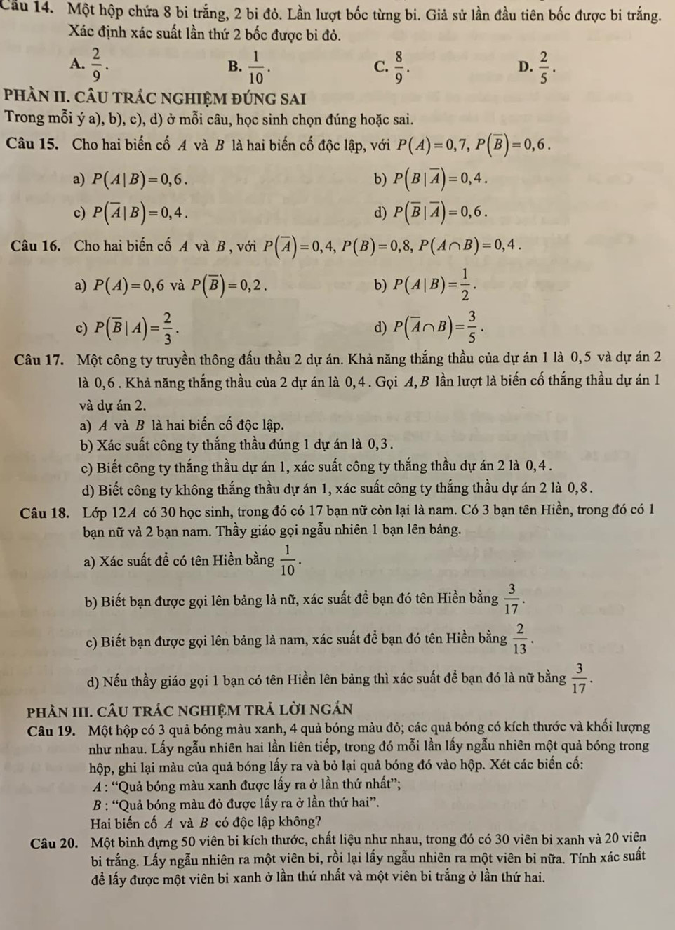Cầu 14. Một hộp chứa 8 bi trắng, 2 bi đỏ. Lần lượt bốc từng bi. Giả sử lần đầu tiên bốc được bi trắng.
Xác định xác suất lần thứ 2 bốc được bi đỏ.
A.  2/9 .  1/10 .  8/9 .  2/5 .
B.
C.
D.
phÀN II. CÂU trác nghIệM đúng sai
Trong mỗi ý a), b), c), d) ở mỗi câu, học sinh chọn đúng hoặc sai.
Câu 15. Cho hai biến cố A và B là hai biến cố độc lập, với P(A)=0,7,P(overline B)=0,6.
a) P(A|B)=0,6. b) P(B|overline A)=0,4.
c) P(overline A|B)=0,4. d) P(overline B|overline A)=0,6.
Câu 16. Cho hai biến cố A và B , với P(overline A)=0,4,P(B)=0,8,P(A∩ B)=0,4.
a) P(A)=0,6 và P(overline B)=0,2. b) P(A|B)= 1/2 .
c) P(overline B|A)= 2/3 . d) P(overline A∩ B)= 3/5 .
Câu 17. Một công ty truyền thông đấu thầu 2 dự án. Khả năng thắng thầu của dự án 1 là 0,5 và dự án 2
là 0,6. Khả năng thắng thầu của 2 dự án là 0,4. Gọi A, B lần lượt là biến cố thắng thầu dự án 1
và dự án 2.
a) A và B là hai biến cố độc lập.
b) Xác suất công ty thắng thầu đúng 1 dự án là 0,3 .
c) Biết công ty thắng thầu dự án 1, xác suất công ty thắng thầu dự án 2 là 0,4 .
d) Biết công ty không thắng thầu dự án 1, xác suất công ty thắng thầu dự án 2 là 0,8.
Câu 18. Lớp 124 có 30 học sinh, trong đó có 17 bạn nữ còn lại là nam. Có 3 bạn tên Hiền, trong đó có 1
bạn nữ và 2 bạn nam. Thầy giáo gọi ngẫu nhiên 1 bạn lên bảng.
a) Xác suất đề có tên Hiền bằng  1/10 .
b) Biết bạn được gọi lên bảng là nữ, xác suất đề bạn đó tên Hiền bằng  3/17 .
c) Biết bạn được gọi lên bảng là nam, xác suất để bạn đó tên Hiền bằng  2/13 .
d) Nếu thầy giáo gọi 1 bạn có tên Hiền lên bảng thì xác suất đề bạn đó là nữ bằng  3/17 .
phÀN III. CÂU tráC ngHIệM trả lời ngán
Câu 19. Một hộp có 3 quả bóng màu xanh, 4 quả bóng màu đỏ; các quả bóng có kích thước và khối lượng
như nhau. Lấy ngẫu nhiên hai lần liên tiếp, trong đó mỗi lần lấy ngẫu nhiên một quả bóng trong
hộp, ghi lại màu của quả bóng lấy ra và bỏ lại quả bóng đó vào hộp. Xét các biến cố:
A : “Quả bóng màu xanh được lấy ra ở lần thứ nhất”;
B : “Quả bóng màu đỏ được lấy ra ở lần thứ hai”.
Hai biến cố A và B có độc lập không?
Câu 20. Một bình đựng 50 viên bi kích thước, chất liệu như nhau, trong đó có 30 viên bi xanh và 20 viên
bi trắng. Lấy ngẫu nhiên ra một viên bi, rồi lại lấy ngẫu nhiên ra một viên bi nữa. Tính xác suất
để lấy được một viên bi xanh ở lần thứ nhất và một viên bi trắng ở lần thứ hai.