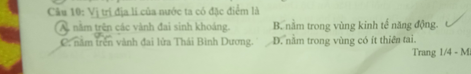 Vị trị địa lí của nước ta có đặc điểm là
A. nằm trên các vành đai sinh khoáng. B. nằm trong vùng kinh tế năng động.
C. năm trên vành đai lửa Thái Bình Dương. D. nằm trong vùng có ít thiên tai.
Trang 1/4 - M