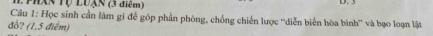 Tphân Tự Luạn (3 điểm) D. 3
Câu 1: Học sinh cần làm gì để góp phần phòng, chống chiến lược “diễn biến hòa bình” và bạo loạn lật 
đổ? (1,5 điểm)