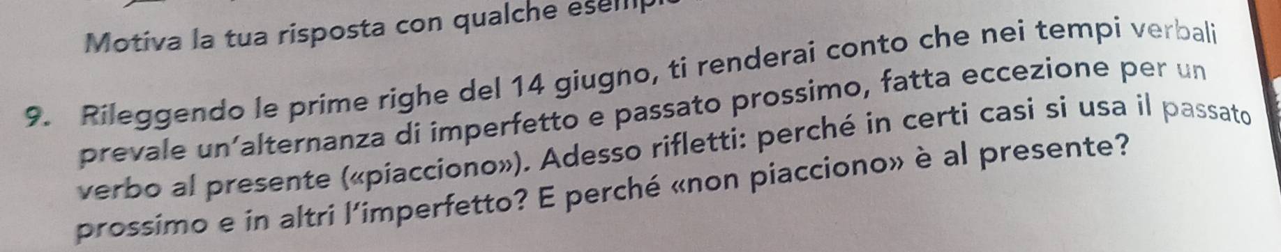 Motiva la tua risposta con qualche esep 
9. Rileggendo le prime righe del 14 giugno, ti renderai conto che nei tempi verbali 
prevale un´alternanza di imperfetto e passato prossimo, fatta eccezione per un 
verbo al presente («piacciono»). Adesso rifletti: perché in certi casi si usa il passato 
prossimo e in altri l'imperfetto? E perché «non piacciono» è al presente?