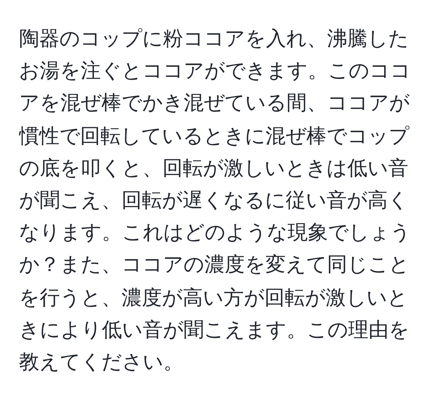 陶器のコップに粉ココアを入れ、沸騰したお湯を注ぐとココアができます。このココアを混ぜ棒でかき混ぜている間、ココアが慣性で回転しているときに混ぜ棒でコップの底を叩くと、回転が激しいときは低い音が聞こえ、回転が遅くなるに従い音が高くなります。これはどのような現象でしょうか？また、ココアの濃度を変えて同じことを行うと、濃度が高い方が回転が激しいときにより低い音が聞こえます。この理由を教えてください。