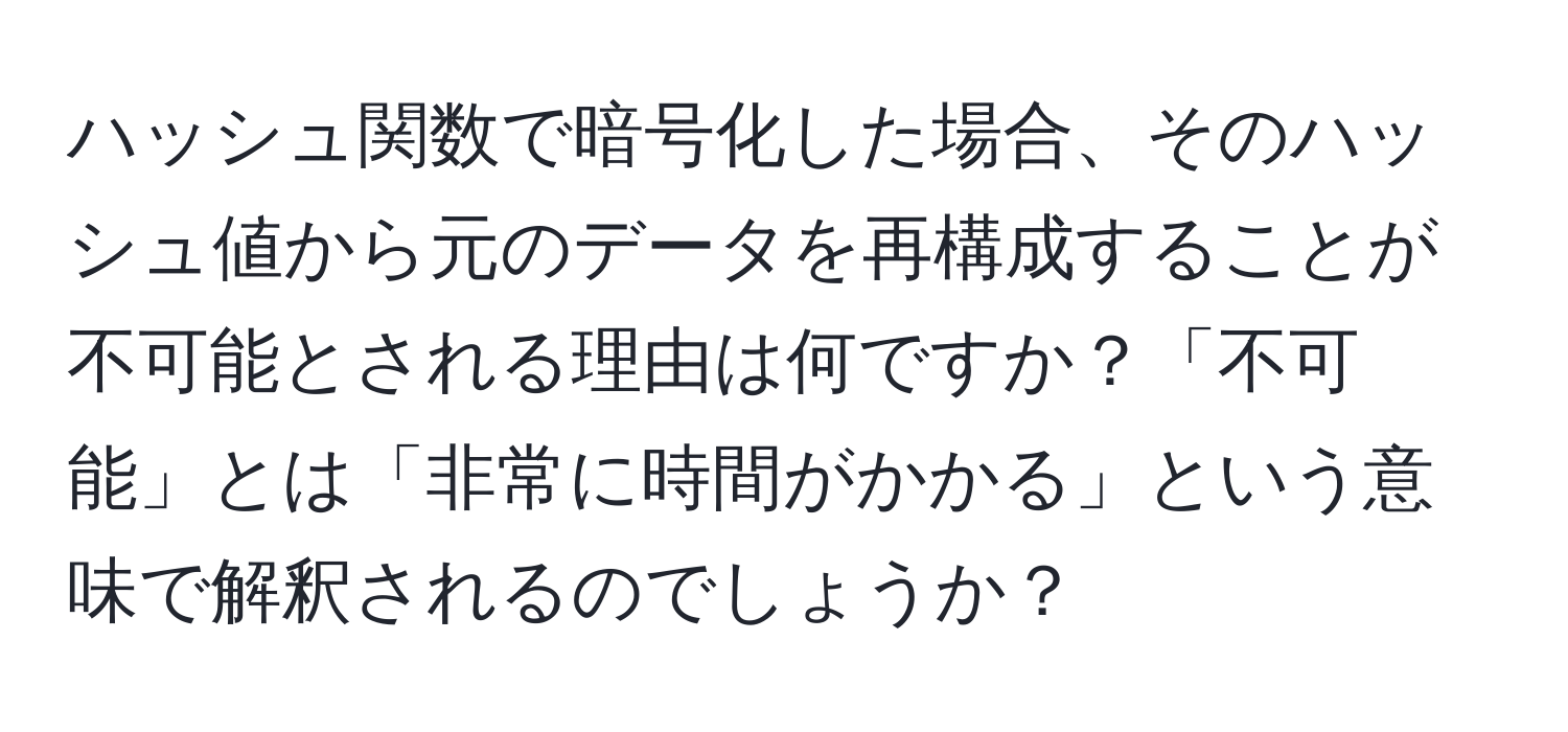 ハッシュ関数で暗号化した場合、そのハッシュ値から元のデータを再構成することが不可能とされる理由は何ですか？「不可能」とは「非常に時間がかかる」という意味で解釈されるのでしょうか？