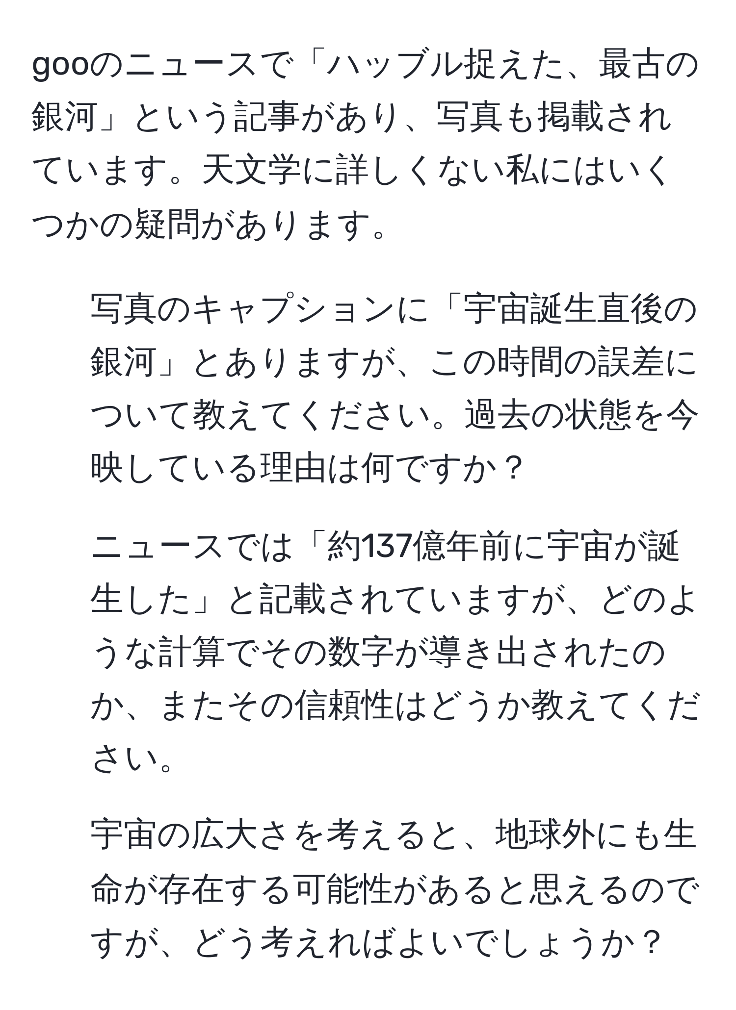 gooのニュースで「ハッブル捉えた、最古の銀河」という記事があり、写真も掲載されています。天文学に詳しくない私にはいくつかの疑問があります。  
1. 写真のキャプションに「宇宙誕生直後の銀河」とありますが、この時間の誤差について教えてください。過去の状態を今映している理由は何ですか？  
2. ニュースでは「約137億年前に宇宙が誕生した」と記載されていますが、どのような計算でその数字が導き出されたのか、またその信頼性はどうか教えてください。  
3. 宇宙の広大さを考えると、地球外にも生命が存在する可能性があると思えるのですが、どう考えればよいでしょうか？