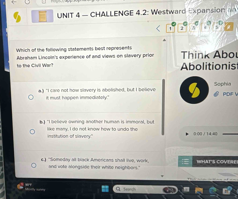 — CHALLENGE 4.2: Westward Expansion

1 2 3 4 5
Which of the following statements best represents
Abraham Lincoln's experience of and views on slavery prior Think Abou
to the Civil War? Abolitionis
Sophia
a.) “I care not how slavery is abolished, but I believe
PDF 
it must happen immediately."
b.) “I believe owning another human is immoral, but
like many, I do not know how to undo the
institution of slavery."
0:00 14:40
c.) “Someday all black Americans shall live, work, WHAT'S COVERE!
and vote alongside their white neighbors."
90°F
Mostly sunny Search