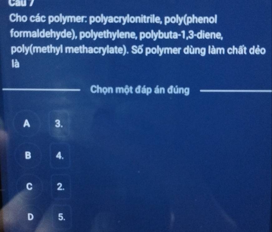 Cau 7
Cho các polymer: polyacrylonitrile, poly(phenol
formaldehyde), polyethylene, polybuta -1, 3 -diene,
poly(methyl methacrylate). Số polymer dùng làm chất dẻo
là
_Chọn một đáp án đúng_
A 3.
B 4.
C 2.
D 5.