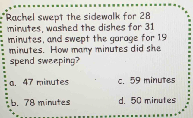 Rachel swept the sidewalk for 28
minutes, washed the dishes for 31
minutes, and swept the garage for 19
minutes. How many minutes did she
spend sweeping?
a. 47 minutes c. 59 minutes
b. 78 minutes d. 50 minutes