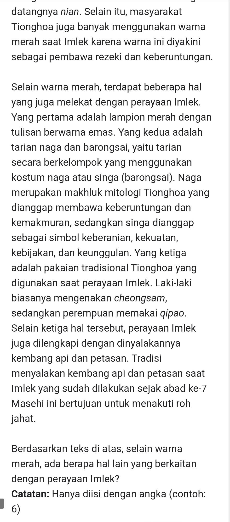 datangnya nian. Selain itu, masyarakat 
Tionghoa juga banyak menggunakan warna 
merah saat Imlek karena warna ini diyakini 
sebagai pembawa rezeki dan keberuntungan. 
Selain warna merah, terdapat beberapa hal 
yang juga melekat dengan perayaan Imlek. 
Yang pertama adalah lampion merah dengan 
tulisan berwarna emas. Yang kedua adalah 
tarian naga dan barongsai, yaitu tarian 
secara berkelompok yang menggunakan 
kostum naga atau singa (barongsai). Naga 
merupakan makhluk mitologi Tionghoa yang 
dianggap membawa keberuntungan dan 
kemakmuran, sedangkan singa dianggap 
sebagai simbol keberanian, kekuatan, 
kebijakan, dan keunggulan. Yang ketiga 
adalah pakaian tradisional Tionghoa yang 
digunakan saat perayaan Imlek. Laki-laki 
biasanya mengenakan cheongsam, 
sedangkan perempuan memakai qipao. 
Selain ketiga hal tersebut, perayaan Imlek 
juga dilengkapi dengan dinyalakannya 
kembang api dan petasan. Tradisi 
menyalakan kembang api dan petasan saat 
Imlek yang sudah dilakukan sejak abad ke -7
Masehi ini bertujuan untuk menakuti roh 
jahat. 
Berdasarkan teks di atas, selain warna 
merah, ada berapa hal lain yang berkaitan 
dengan perayaan Imlek? 
Catatan: Hanya diisi dengan angka (contoh: 
6)