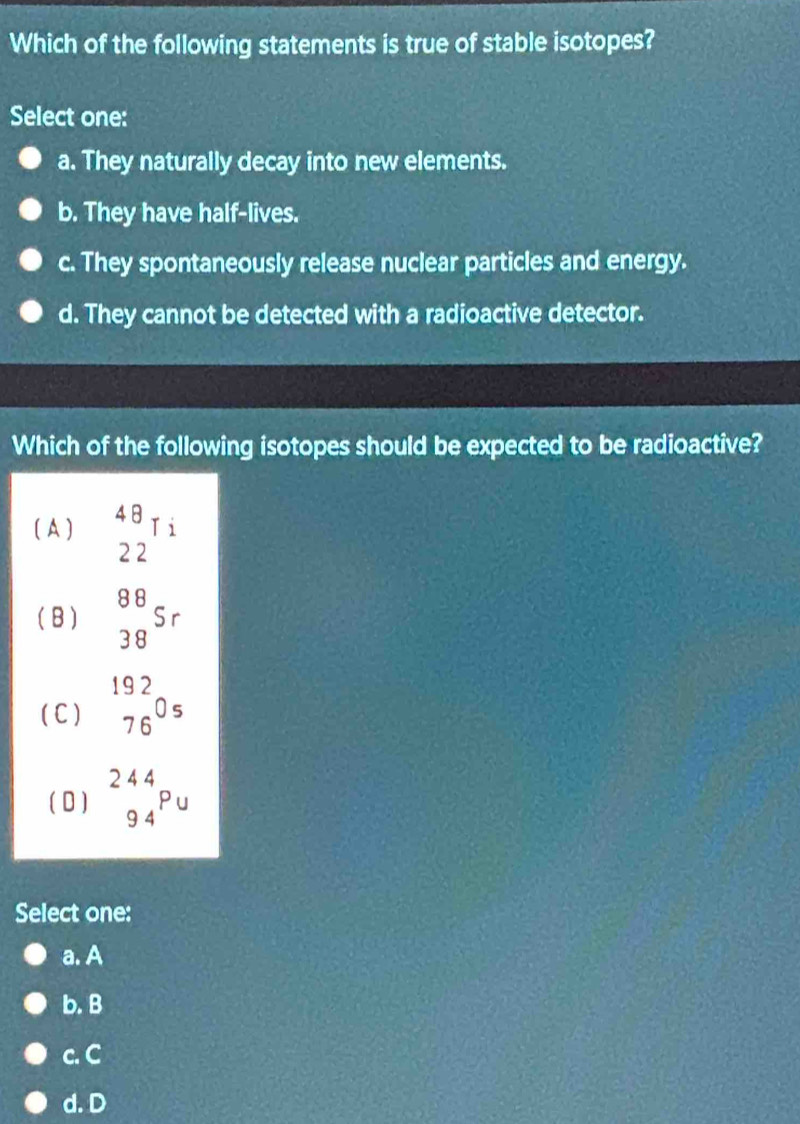 Which of the following statements is true of stable isotopes?
Select one:
a. They naturally decay into new elements.
b. They have half-lives.
c. They spontaneously release nuclear particles and energy.
d. They cannot be detected with a radioactive detector.
Which of the following isotopes should be expected to be radioactive?
( A ) beginarrayr 48 22endarray Ti
( B ) beginarrayr 88 38endarray Sr
( C ) beginarrayr 192 76endarray 0s
( 0) _(94)^(2 endarray) Pu
Select one:
a. A
b. B
c. C
d. D