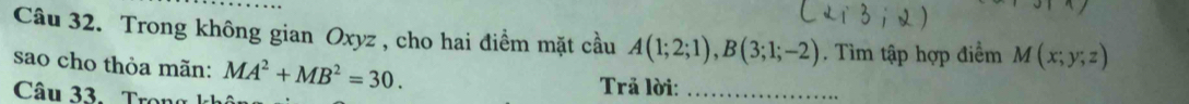 Trong không gian Oxyz , cho hai điểm mặt cầu A(1;2;1), B(3;1;-2). Tìm tập hợp điểm M(x;y;z)
sao cho thỏa mãn: MA^2+MB^2=30. Trả lời:_ 
Câu 33. Trons