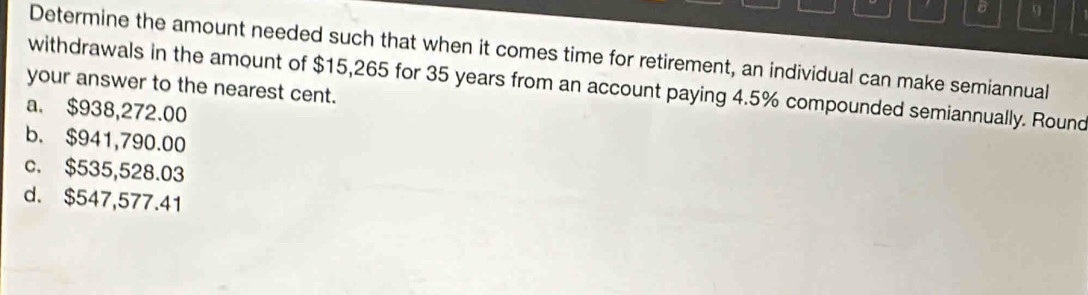 Determine the amount needed such that when it comes time for retirement, an individual can make semiannual
withdrawals in the amount of $15,265 for 35 years from an account paying 4.5% compounded semiannually. Round
your answer to the nearest cent.
a. $938,272.00
b. $941,790.00
c. $535,528.03
d. $547,577.41