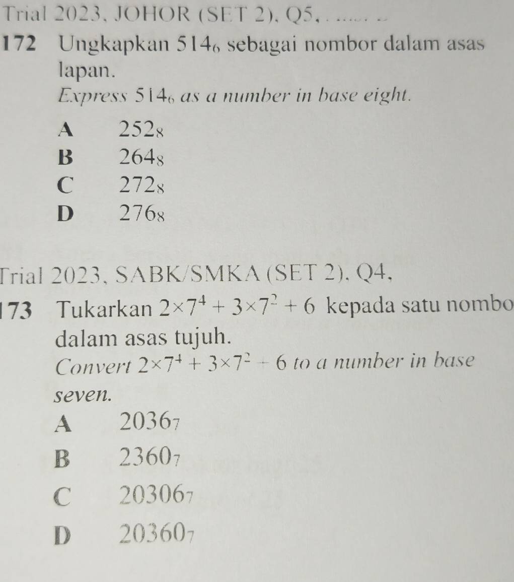 Trial 2023, JOHOR (SET 2), Q5, . .... 2
172 Ungkapkan 514 sebagai nombor dalam asas
lapan.
Express 514 as a number in base eight.
A 2528
B 264s
C 272s
D 276s
Trial 2023, SABK/SMKA (SET 2), Q4,
173 Tukarkan 2* 7^4+3* 7^2+6 kepada satu nombo
dalam asas tujuh.
Convert 2* 7^4+3* 7^2+6 to a number in base
seven.
A 20367
B 23607
C 203067
D 203607