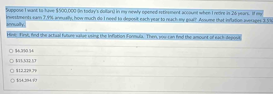 Suppose I want to have $500,000 (in today's dollars) in my newly opened retirement account when I retire in 26 years. If my
investments earn 7.9% annually, how much do I need to deposit each year to reach my goal? Assume that inflation averages 3.5%
annually.
Hint: First, find the actual future value using the Inflation Formula. Then, you can find the amount of each deposit,
$6,350.14
$15,532.17
$12,229.79
$14,394.97