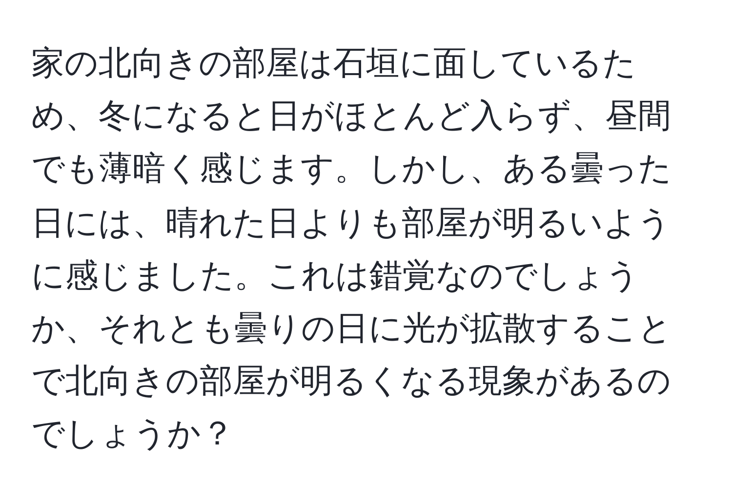 家の北向きの部屋は石垣に面しているため、冬になると日がほとんど入らず、昼間でも薄暗く感じます。しかし、ある曇った日には、晴れた日よりも部屋が明るいように感じました。これは錯覚なのでしょうか、それとも曇りの日に光が拡散することで北向きの部屋が明るくなる現象があるのでしょうか？