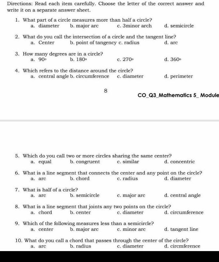 Directions: Read each item carefully. Choose the letter of the correct answer and
write it on a separate answer sheet.
1. What part of a circle measures more than half a circle?
a. diameter b. major arc c. 3minor arch d. semicircle
2. What do you call the intersection of a circle and the tangent line?
a. Center b. point of tangency c. radius d. arc
3. How many degrees are in a circle?
a. 90° b. 180° c. 270° d. 360°
4. Which refers to the distance around the circle?
a. central angle b. circumference c. diameter d. perimeter
8
CO_Q3_Mathematics 5_ Module
5. Which do you call two or more circles sharing the same center?
a. equal b. congruent c. similar d. concentric
6. What is a line segment that connects the center and any point on the circle?
a. arc b. chord c. radius d. diameter
7. What is half of a circle?
a. arc b. semicircle c. major arc d. central angle
8. What is a line segment that joints any two points on the circle?
a. chord b. center c. diameter d. circumference
9. Which of the following measures less than a semicircle?
a. center b. major arc c. minor arc d. tangent line
10. What do you call a chord that passes through the center of the circle?
a. arc b. radius c. diameter d. circmference