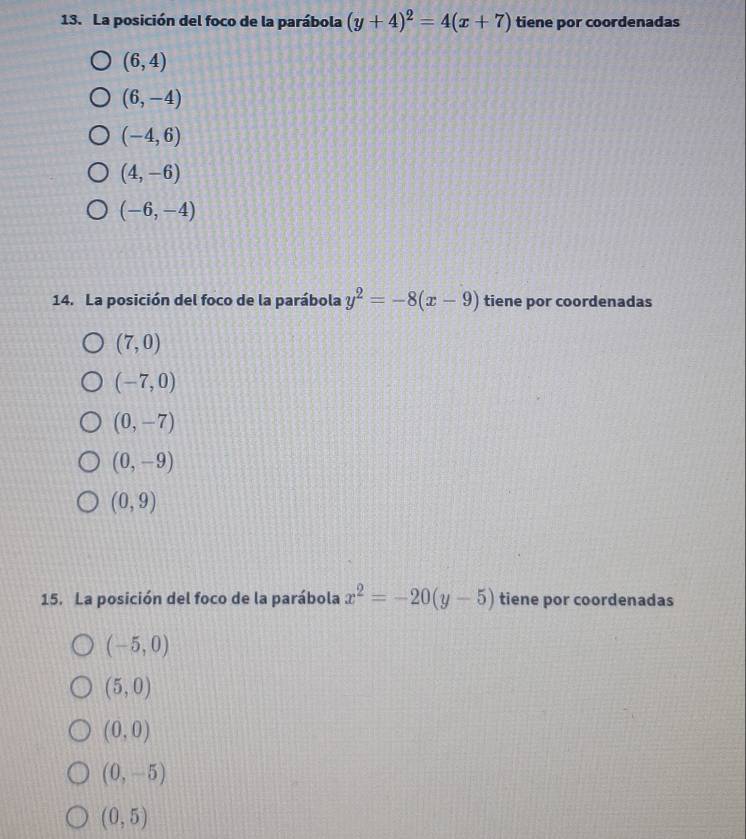 La posición del foco de la parábola (y+4)^2=4(x+7) tiene por coordenadas
(6,4)
(6,-4)
(-4,6)
(4,-6)
(-6,-4)
14. La posición del foco de la parábola y^2=-8(x-9) tiene por coordenadas
(7,0)
(-7,0)
(0,-7)
(0,-9)
(0,9)
15. La posición del foco de la parábola x^2=-20(y-5) tiene por coordenadas
(-5,0)
(5,0)
(0,0)
(0,-5)
(0,5)