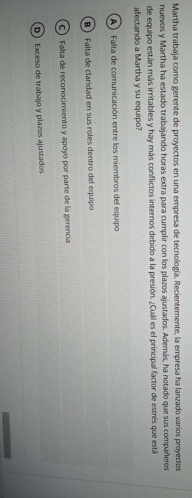 Martha trabaja como gerente de proyectos en una empresa de tecnología. Recientemente, la empresa ha lanzado varios proyectos
nuevos y Martha ha estado trabajando horas extra para cumplir con los plazos ajustados. Además, ha notado que sus compañeros
de equipo están más irritables y hay más conflictos internos debido a la presión. ¿Cuál es el principal factor de estrés que está
afectando a Martha y su equipo?
A) Falta de comunicación entre los miembros del equipo
B Falta de claridad en sus roles dentro del equipo
C  Falta de reconocimiento y apoyo por parte de la gerencia
D Exceso de trabajo y plazos ajustados