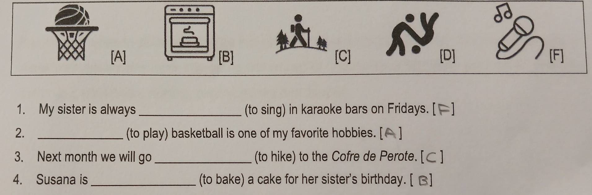 é 
[A] [B] [C] [D] F 
1. My sister is always _(to sing) in karaoke bars on Fridays. [[] 
2. _(to play) basketball is one of my favorite hobbies. [ 
3. Next month we will go_ (to hike) to the Cofre de Perote. [C ] 
4. Susana is _(to bake) a cake for her sister's birthday. [ B]