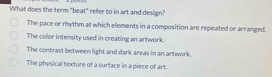 What does the term "beat" refer to in art and design?
The pace or rhythm at which elements in a composition are repeated or arranged.
The color intensity used in creating an artwork.
The contrast between light and dark areas in an artwork.
The physical texture of a surface in a piece of art.