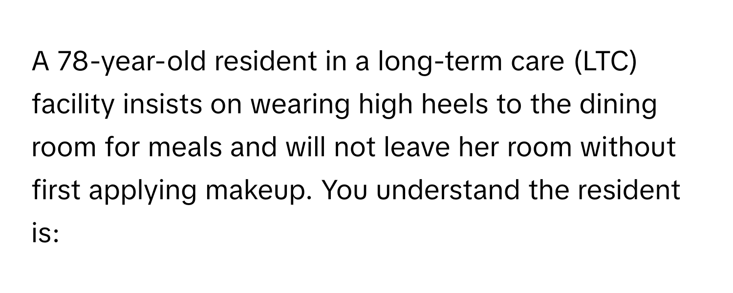 A 78-year-old resident in a long-term care (LTC) facility insists on wearing high heels to the dining room for meals and will not leave her room without first applying makeup. You understand the resident is: