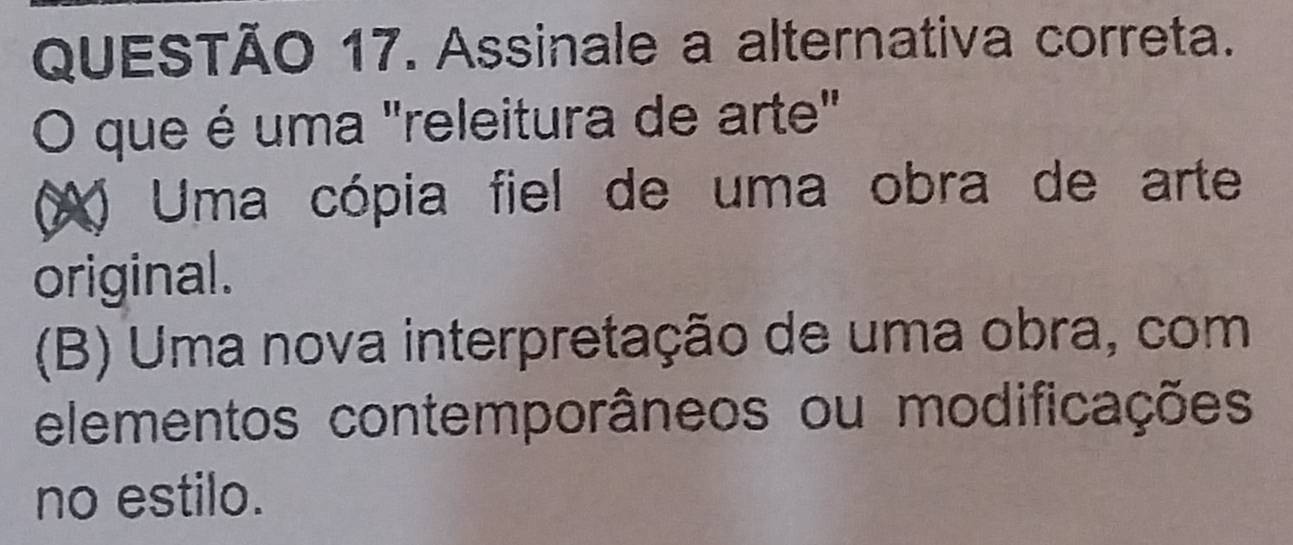 Assinale a alternativa correta.
O que é uma "releitura de arte"
(X) Uma cópia fiel de uma obra de arte
original.
(B) Uma nova interpretação de uma obra, com
elementos contemporâneos ou modificações
no estilo.