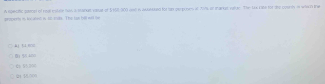 A specific parcel of real estate has a market value of $160,000 and is assessed for tax purposes at 75% of market value. The tax rate for the county in which the
property is located is 40 mills. The tax bill will be
A) $4,800
B) $6.400
C) $5.200
D) $5,000